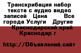Транскрибация/набор текста с аудио,видео записей › Цена ­ 15 - Все города Услуги » Другие   . Краснодарский край,Краснодар г.